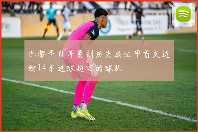 巴黎圣日耳曼创历史成法甲首支连续14季进球超百的球队