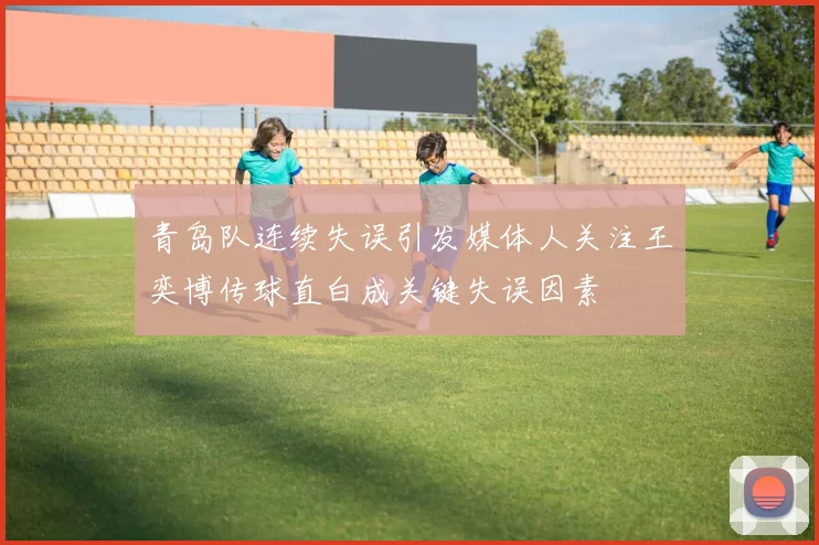 青岛队连续失误引发媒体人关注王奕博传球直白成关键失误因素
