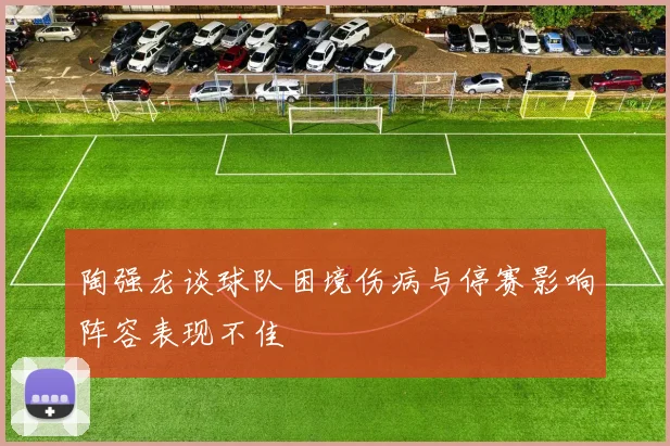 陶强龙谈球队困境伤病与停赛影响阵容表现不佳