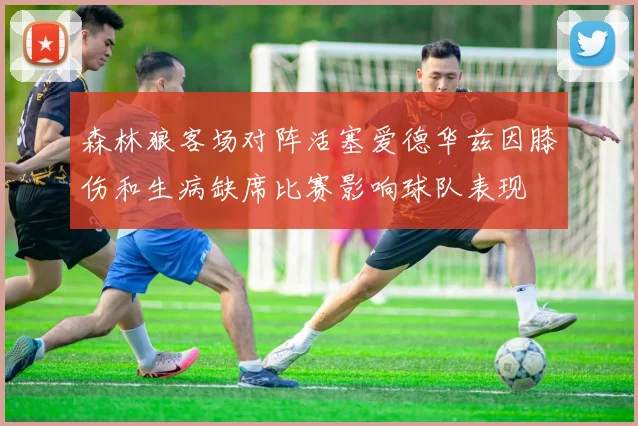 森林狼客场对阵活塞爱德华兹因膝伤和生病缺席比赛影响球队表现