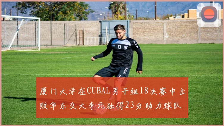 厦门大学在CUBAL男子组18决赛中击败华东交大李元独得23分助力球队晋级