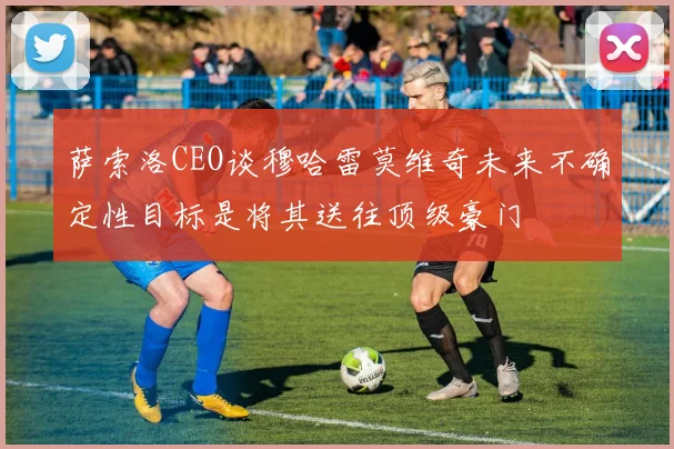 萨索洛CEO谈穆哈雷莫维奇未来不确定性目标是将其送往顶级豪门