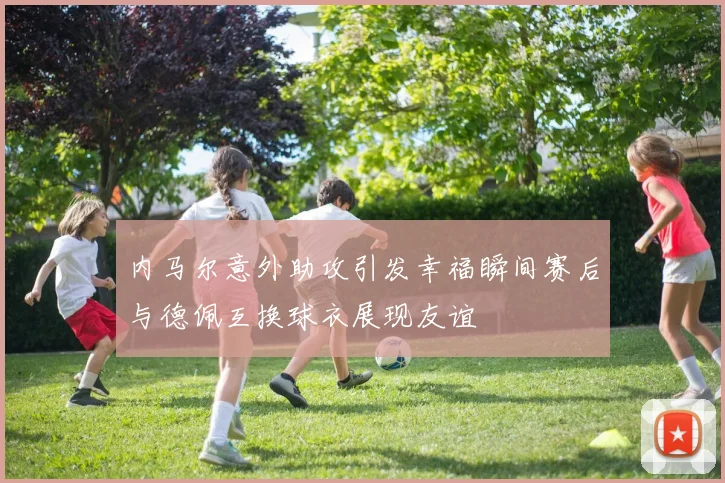 内马尔意外助攻引发幸福瞬间赛后与德佩互换球衣展现友谊