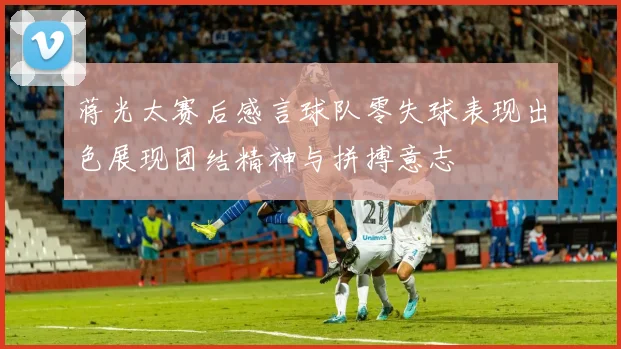 蒋光太赛后感言球队零失球表现出色展现团结精神与拼搏意志