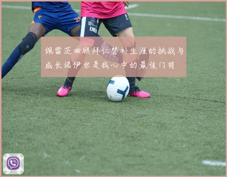 佩雷茨回顾拜仁替补生涯的挑战与成长诺伊尔是我心中的最佳门将