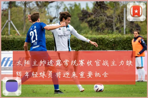 太阳主帅透露常规赛收官战主力缺阵年轻球员将迎来重要机会