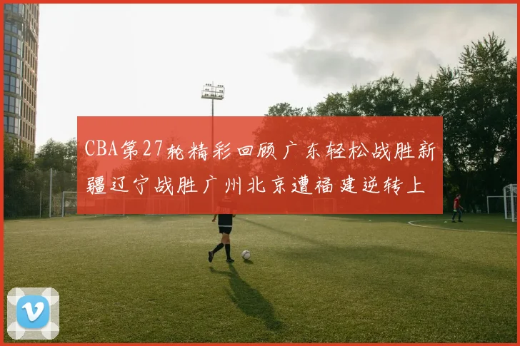 CBA第27轮精彩回顾广东轻松战胜新疆辽宁战胜广州北京遭福建逆转上海击败山东