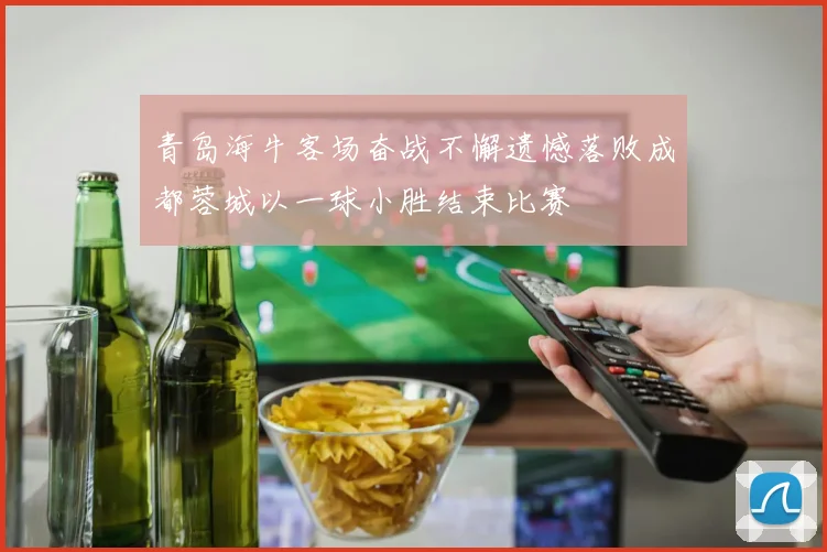 青岛海牛客场奋战不懈遗憾落败成都蓉城以一球小胜结束比赛