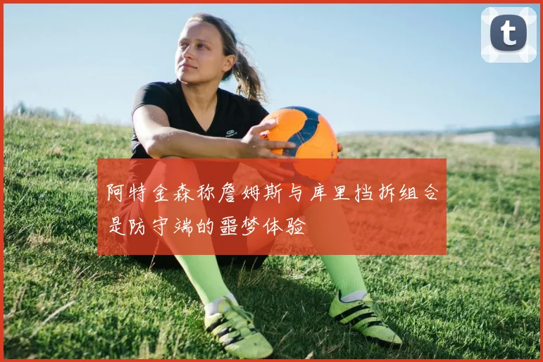 阿特金森称詹姆斯与库里挡拆组合是防守端的噩梦体验