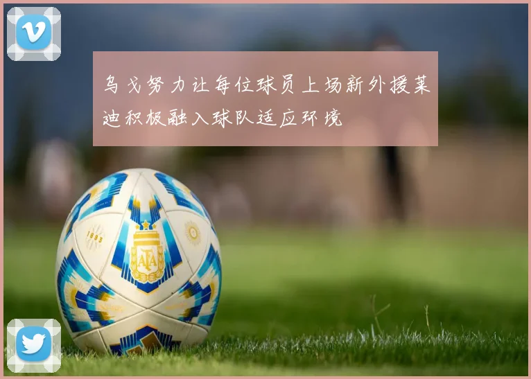 乌戈努力让每位球员上场新外援莱迪积极融入球队适应环境