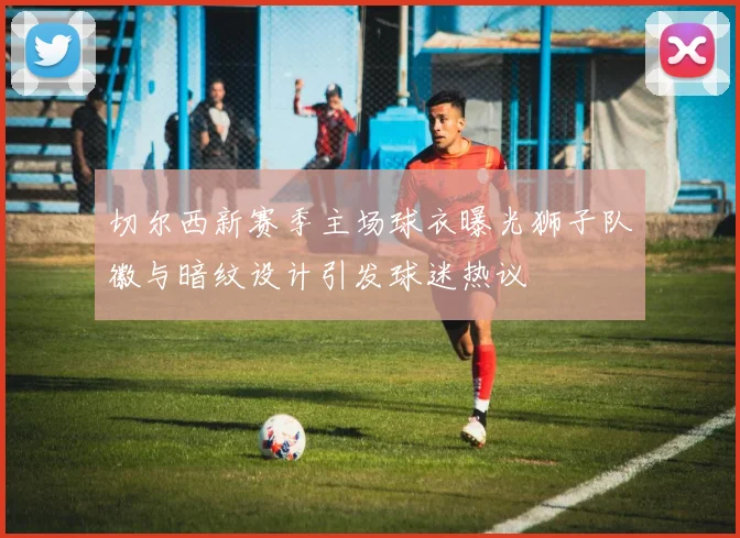 切尔西新赛季主场球衣曝光狮子队徽与暗纹设计引发球迷热议