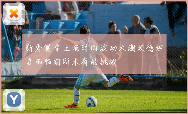 新秀赛季上场时间波动大谢泼德坦言面临前所未有的挑战