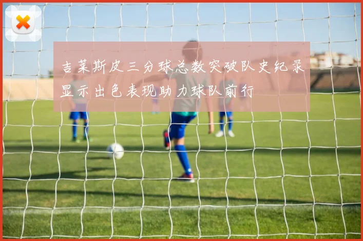 吉莱斯皮三分球总数突破队史纪录显示出色表现助力球队前行