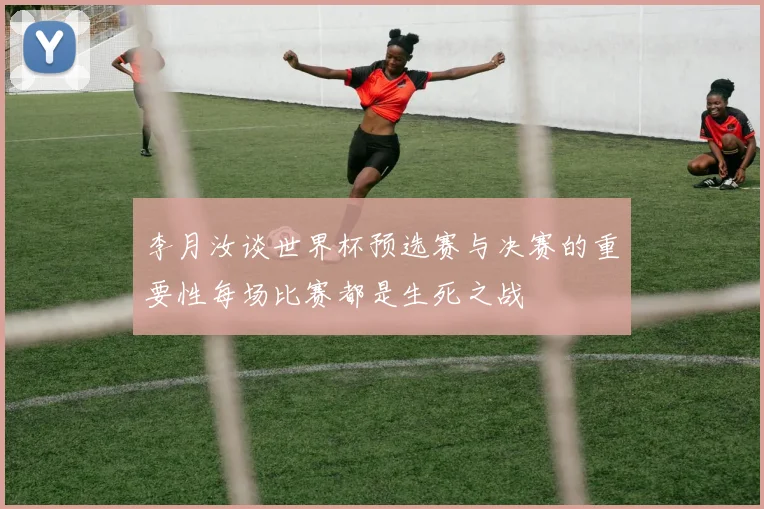 李月汝谈世界杯预选赛与决赛的重要性每场比赛都是生死之战