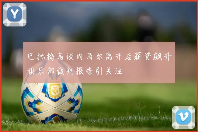 巴托梅乌谈内马尔离开后薪资飙升俱乐部裁判报告引关注