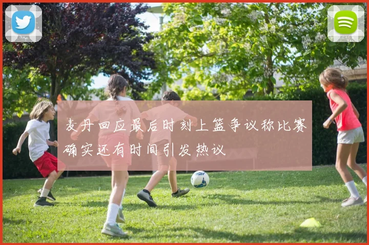 麦丹回应最后时刻上篮争议称比赛确实还有时间引发热议