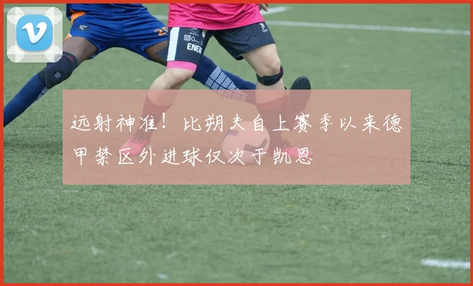 远射神准！比朔夫自上赛季以来德甲禁区外进球仅次于凯恩