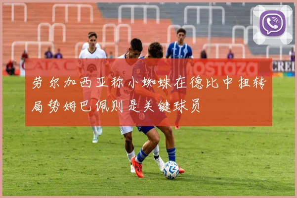 劳尔加西亚称小蜘蛛在德比中扭转局势姆巴佩则是关键球员