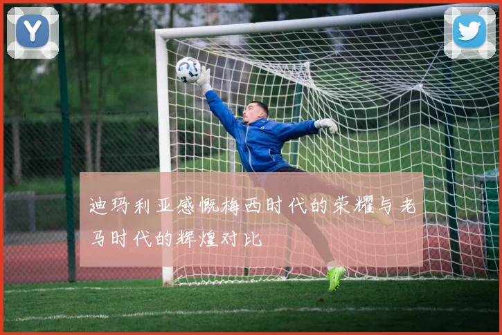 迪玛利亚感慨梅西时代的荣耀与老马时代的辉煌对比
