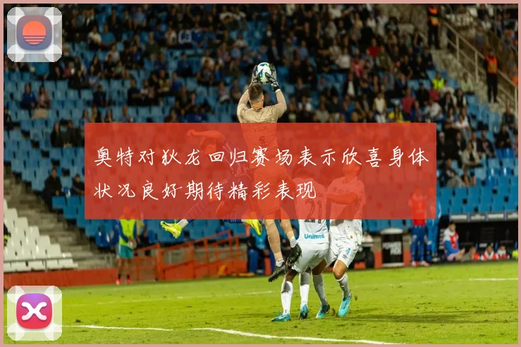 奥特对狄龙回归赛场表示欣喜身体状况良好期待精彩表现