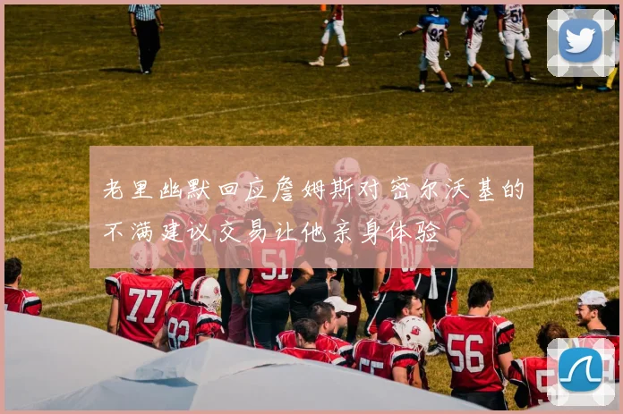 老里幽默回应詹姆斯对密尔沃基的不满建议交易让他亲身体验